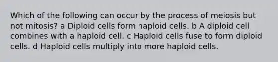 Which of the following can occur by the process of meiosis but not mitosis? a Diploid cells form haploid cells. b A diploid cell combines with a haploid cell. c Haploid cells fuse to form diploid cells. d Haploid cells multiply into more haploid cells.