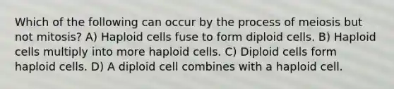 Which of the following can occur by the process of meiosis but not mitosis? A) Haploid cells fuse to form diploid cells. B) Haploid cells multiply into more haploid cells. C) Diploid cells form haploid cells. D) A diploid cell combines with a haploid cell.