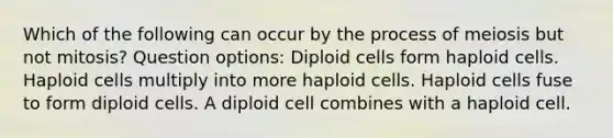 Which of the following can occur by the process of meiosis but not mitosis? Question options: Diploid cells form haploid cells. Haploid cells multiply into more haploid cells. Haploid cells fuse to form diploid cells. A diploid cell combines with a haploid cell.