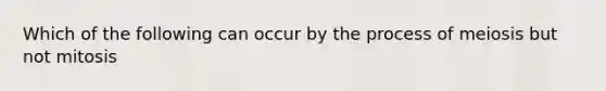 Which of the following can occur by the process of meiosis but not mitosis