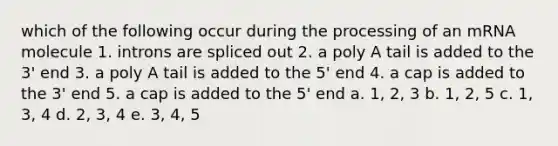 which of the following occur during the processing of an mRNA molecule 1. introns are spliced out 2. a poly A tail is added to the 3' end 3. a poly A tail is added to the 5' end 4. a cap is added to the 3' end 5. a cap is added to the 5' end a. 1, 2, 3 b. 1, 2, 5 c. 1, 3, 4 d. 2, 3, 4 e. 3, 4, 5