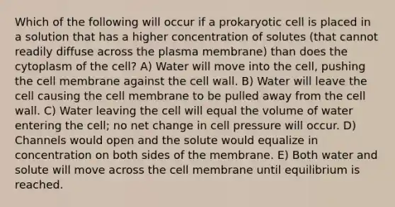 Which of the following will occur if a prokaryotic cell is placed in a solution that has a higher concentration of solutes (that cannot readily diffuse across the plasma membrane) than does the cytoplasm of the cell? A) Water will move into the cell, pushing the cell membrane against the cell wall. B) Water will leave the cell causing the cell membrane to be pulled away from the cell wall. C) Water leaving the cell will equal the volume of water entering the cell; no net change in cell pressure will occur. D) Channels would open and the solute would equalize in concentration on both sides of the membrane. E) Both water and solute will move across the cell membrane until equilibrium is reached.