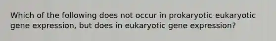 Which of the following does not occur in prokaryotic eukaryotic gene expression, but does in eukaryotic gene expression?