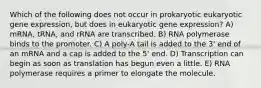 Which of the following does not occur in prokaryotic eukaryotic gene expression, but does in eukaryotic gene expression? A) mRNA, tRNA, and rRNA are transcribed. B) RNA polymerase binds to the promoter. C) A poly-A tail is added to the 3' end of an mRNA and a cap is added to the 5' end. D) Transcription can begin as soon as translation has begun even a little. E) RNA polymerase requires a primer to elongate the molecule.