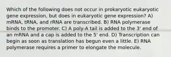 Which of the following does not occur in prokaryotic eukaryotic gene expression, but does in eukaryotic gene expression? A) mRNA, tRNA, and rRNA are transcribed. B) RNA polymerase binds to the promoter. C) A poly-A tail is added to the 3' end of an mRNA and a cap is added to the 5' end. D) Transcription can begin as soon as translation has begun even a little. E) RNA polymerase requires a primer to elongate the molecule.