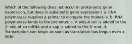 Which of the following does not occur in prokaryotic gene expression, but does in eukaryotic gene expression? a. RNA polymerase requires a primer to elongate the molecule. b. RNA polymerase binds to the promoter. c. A poly-A tail is added to the 3' end of an mRNA and a cap is added to the 5' end. d. Transcription can begin as soon as translation has begun even a little.