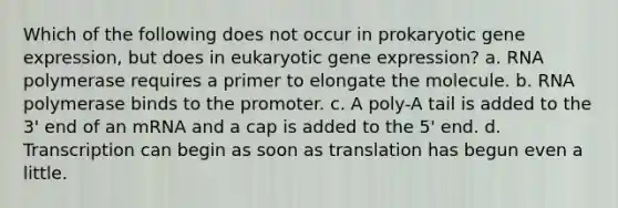 Which of the following does not occur in prokaryotic <a href='https://www.questionai.com/knowledge/kFtiqWOIJT-gene-expression' class='anchor-knowledge'>gene expression</a>, but does in eukaryotic gene expression? a. RNA polymerase requires a primer to elongate the molecule. b. RNA polymerase binds to the promoter. c. A poly-A tail is added to the 3' end of an mRNA and a cap is added to the 5' end. d. Transcription can begin as soon as translation has begun even a little.