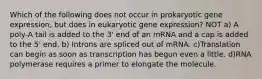 Which of the following does not occur in prokaryotic gene expression, but does in eukaryotic gene expression? NOT a) A poly-A tail is added to the 3' end of an mRNA and a cap is added to the 5' end. b) Introns are spliced out of mRNA. c)Translation can begin as soon as transcription has begun even a little. d)RNA polymerase requires a primer to elongate the molecule.