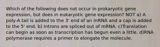 Which of the following does not occur in prokaryotic gene expression, but does in eukaryotic gene expression? NOT a) A poly-A tail is added to the 3' end of an mRNA and a cap is added to the 5' end. b) Introns are spliced out of mRNA. c)Translation can begin as soon as transcription has begun even a little. d)RNA polymerase requires a primer to elongate the molecule.