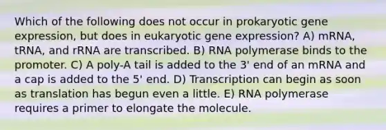 Which of the following does not occur in prokaryotic <a href='https://www.questionai.com/knowledge/kFtiqWOIJT-gene-expression' class='anchor-knowledge'>gene expression</a>, but does in eukaryotic gene expression? A) mRNA, tRNA, and rRNA are transcribed. B) RNA polymerase binds to the promoter. C) A poly-A tail is added to the 3' end of an mRNA and a cap is added to the 5' end. D) Transcription can begin as soon as translation has begun even a little. E) RNA polymerase requires a primer to elongate the molecule.