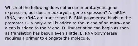 Which of the following does not occur in prokaryotic gene expression, but does in eukaryotic gene expression? A. mRNA, tRNA, and rRNA are transcribed. B. RNA polymerase binds to the promoter. C. A poly-A tail is added to the 3' end of an mRNA and a cap is added to the 5' end. D. Transcription can begin as soon as translation has begun even a little. E. RNA polymerase requires a primer to elongate the molecule.