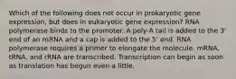 Which of the following does not occur in prokaryotic gene expression, but does in eukaryotic gene expression? RNA polymerase binds to the promoter. A poly-A tail is added to the 3' end of an mRNA and a cap is added to the 5' end. RNA polymerase requires a primer to elongate the molecule. mRNA, tRNA, and rRNA are transcribed. Transcription can begin as soon as translation has begun even a little.