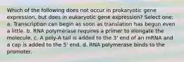 Which of the following does not occur in prokaryotic gene expression, but does in eukaryotic gene expression? Select one: a. Transcription can begin as soon as translation has begun even a little. b. RNA polymerase requires a primer to elongate the molecule. c. A poly-A tail is added to the 3' end of an mRNA and a cap is added to the 5' end. d. RNA polymerase binds to the promoter.