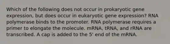 Which of the following does not occur in prokaryotic gene expression, but does occur in eukaryotic gene expression? RNA polymerase binds to the promoter. RNA polymerase requires a primer to elongate the molecule. mRNA, tRNA, and rRNA are transcribed. A cap is added to the 5' end of the mRNA.