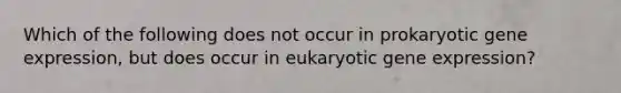 Which of the following does not occur in prokaryotic gene expression, but does occur in eukaryotic gene expression?