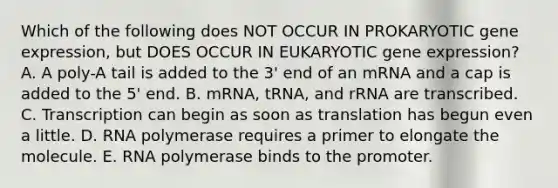 Which of the following does NOT OCCUR IN PROKARYOTIC gene expression, but DOES OCCUR IN EUKARYOTIC gene expression? A. A poly-A tail is added to the 3' end of an mRNA and a cap is added to the 5' end. B. mRNA, tRNA, and rRNA are transcribed. C. Transcription can begin as soon as translation has begun even a little. D. RNA polymerase requires a primer to elongate the molecule. E. RNA polymerase binds to the promoter.