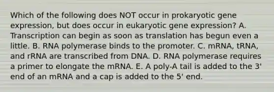 Which of the following does NOT occur in prokaryotic gene expression, but does occur in eukaryotic gene expression? A. Transcription can begin as soon as translation has begun even a little. B. RNA polymerase binds to the promoter. C. mRNA, tRNA, and rRNA are transcribed from DNA. D. RNA polymerase requires a primer to elongate the mRNA. E. A poly-A tail is added to the 3' end of an mRNA and a cap is added to the 5' end.