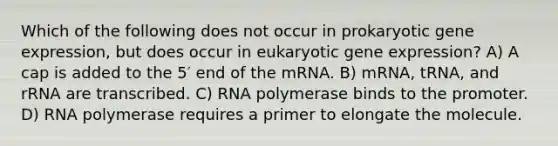 Which of the following does not occur in prokaryotic <a href='https://www.questionai.com/knowledge/kFtiqWOIJT-gene-expression' class='anchor-knowledge'>gene expression</a>, but does occur in eukaryotic gene expression? A) A cap is added to the 5′ end of the mRNA. B) mRNA, tRNA, and rRNA are transcribed. C) RNA polymerase binds to the promoter. D) RNA polymerase requires a primer to elongate the molecule.