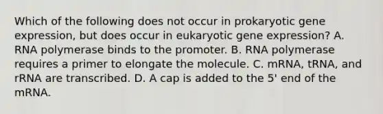 Which of the following does not occur in prokaryotic gene expression, but does occur in eukaryotic gene expression? A. RNA polymerase binds to the promoter. B. RNA polymerase requires a primer to elongate the molecule. C. mRNA, tRNA, and rRNA are transcribed. D. A cap is added to the 5' end of the mRNA.