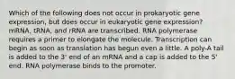 Which of the following does not occur in prokaryotic gene expression, but does occur in eukaryotic gene expression? mRNA, tRNA, and rRNA are transcribed. RNA polymerase requires a primer to elongate the molecule. Transcription can begin as soon as translation has begun even a little. A poly-A tail is added to the 3' end of an mRNA and a cap is added to the 5' end. RNA polymerase binds to the promoter.