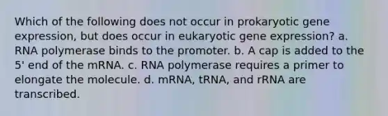 Which of the following does not occur in prokaryotic gene expression, but does occur in eukaryotic gene expression? a. RNA polymerase binds to the promoter. b. A cap is added to the 5' end of the mRNA. c. RNA polymerase requires a primer to elongate the molecule. d. mRNA, tRNA, and rRNA are transcribed.