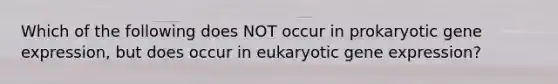 Which of the following does NOT occur in prokaryotic gene expression, but does occur in eukaryotic gene expression?