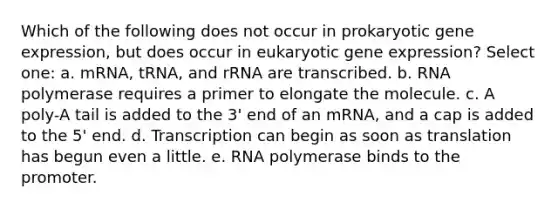 Which of the following does not occur in prokaryotic gene expression, but does occur in eukaryotic gene expression? Select one: a. mRNA, tRNA, and rRNA are transcribed. b. RNA polymerase requires a primer to elongate the molecule. c. A poly-A tail is added to the 3' end of an mRNA, and a cap is added to the 5' end. d. Transcription can begin as soon as translation has begun even a little. e. RNA polymerase binds to the promoter.