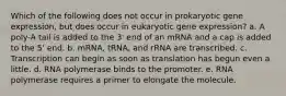 Which of the following does not occur in prokaryotic gene expression, but does occur in eukaryotic gene expression? a. A poly-A tail is added to the 3' end of an mRNA and a cap is added to the 5' end. b. mRNA, tRNA, and rRNA are transcribed. c. Transcription can begin as soon as translation has begun even a little. d. RNA polymerase binds to the promoter. e. RNA polymerase requires a primer to elongate the molecule.