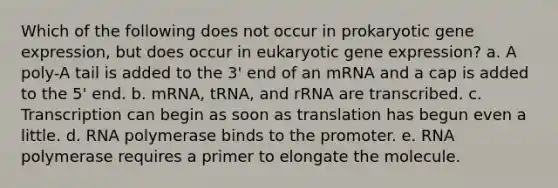 Which of the following does not occur in prokaryotic gene expression, but does occur in eukaryotic gene expression? a. A poly-A tail is added to the 3' end of an mRNA and a cap is added to the 5' end. b. mRNA, tRNA, and rRNA are transcribed. c. Transcription can begin as soon as translation has begun even a little. d. RNA polymerase binds to the promoter. e. RNA polymerase requires a primer to elongate the molecule.