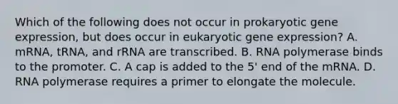 Which of the following does not occur in prokaryotic gene expression, but does occur in eukaryotic gene expression? A. mRNA, tRNA, and rRNA are transcribed. B. RNA polymerase binds to the promoter. C. A cap is added to the 5' end of the mRNA. D. RNA polymerase requires a primer to elongate the molecule.