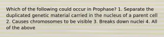 Which of the following could occur in Prophase? 1. Separate the duplicated genetic material carried in the nucleus of a parent cell 2. Causes chromosomes to be visible 3. Breaks down nuclei 4. All of the above