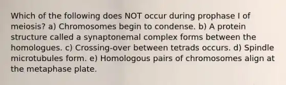 Which of the following does NOT occur during prophase I of meiosis? a) Chromosomes begin to condense. b) A protein structure called a synaptonemal complex forms between the homologues. c) Crossing-over between tetrads occurs. d) Spindle microtubules form. e) Homologous pairs of chromosomes align at the metaphase plate.