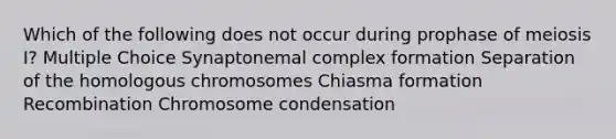 Which of the following does not occur during prophase of meiosis I? Multiple Choice Synaptonemal complex formation Separation of the homologous chromosomes Chiasma formation Recombination Chromosome condensation