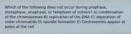 Which of the following does not occur during prophase, metaphase, anaphase, or telophase of mitosis? A) condensation of the chromosomes B) replication of the DNA C) separation of sister chromatids D) spindle formation E) Centrosomes appear at poles of the cell