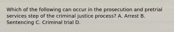 Which of the following can occur in the prosecution and pretrial services step of the criminal justice process? A. Arrest B. Sentencing C. Criminal trial D.