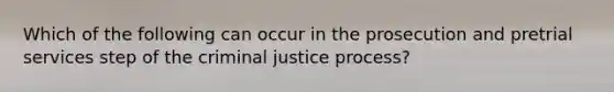 Which of the following can occur in the prosecution and pretrial services step of the criminal justice process?