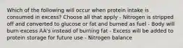 Which of the following will occur when protein intake is consumed in excess? Choose all that apply - Nitrogen is stripped off and converted to glucose or fat and burned as fuel - Body will burn excess AA's instead of burning fat - Excess will be added to protein storage for future use - Nitrogen balance