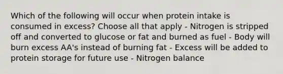 Which of the following will occur when protein intake is consumed in excess? Choose all that apply - Nitrogen is stripped off and converted to glucose or fat and burned as fuel - Body will burn excess AA's instead of burning fat - Excess will be added to protein storage for future use - Nitrogen balance