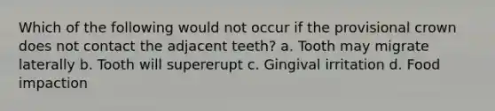 Which of the following would not occur if the provisional crown does not contact the adjacent teeth? a. Tooth may migrate laterally b. Tooth will supererupt c. Gingival irritation d. Food impaction