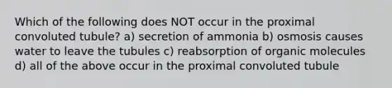 Which of the following does NOT occur in the proximal convoluted tubule? a) secretion of ammonia b) osmosis causes water to leave the tubules c) reabsorption of <a href='https://www.questionai.com/knowledge/kjUwUacPFG-organic-molecules' class='anchor-knowledge'>organic molecules</a> d) all of the above occur in the proximal convoluted tubule