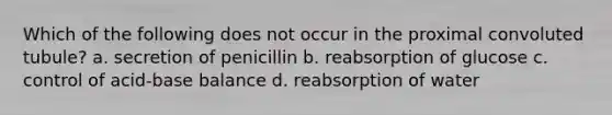 Which of the following does not occur in the proximal convoluted tubule? a. secretion of penicillin b. reabsorption of glucose c. control of acid-base balance d. reabsorption of water