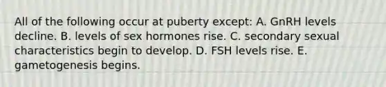 All of the following occur at puberty except: A. GnRH levels decline. B. levels of sex hormones rise. C. secondary sexual characteristics begin to develop. D. FSH levels rise. E. gametogenesis begins.