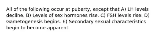 All of the following occur at puberty, except that A) LH levels decline. B) Levels of sex hormones rise. C) FSH levels rise. D) Gametogenesis begins. E) Secondary sexual characteristics begin to become apparent.