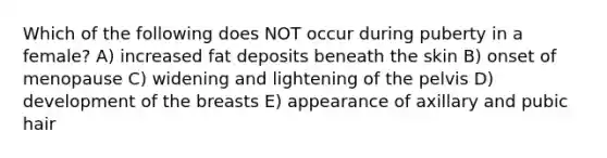 Which of the following does NOT occur during puberty in a female? A) increased fat deposits beneath the skin B) onset of menopause C) widening and lightening of the pelvis D) development of the breasts E) appearance of axillary and pubic hair