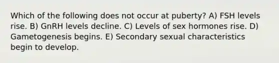 Which of the following does not occur at puberty? A) FSH levels rise. B) GnRH levels decline. C) Levels of sex hormones rise. D) Gametogenesis begins. E) Secondary sexual characteristics begin to develop.