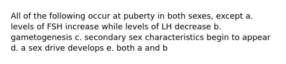 All of the following occur at puberty in both sexes, except a. levels of FSH increase while levels of LH decrease b. gametogenesis c. secondary sex characteristics begin to appear d. a sex drive develops e. both a and b