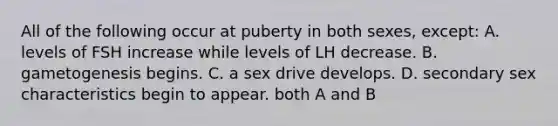 All of the following occur at puberty in both sexes, except: A. levels of FSH increase while levels of LH decrease. B. gametogenesis begins. C. a sex drive develops. D. secondary sex characteristics begin to appear. both A and B