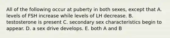 All of the following occur at puberty in both sexes, except that A. levels of FSH increase while levels of LH decrease. B. testosterone is present C. secondary sex characteristics begin to appear. D. a sex drive develops. E. both A and B