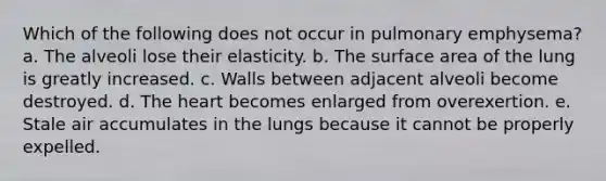 Which of the following does not occur in pulmonary emphysema? a. The alveoli lose their elasticity. b. The <a href='https://www.questionai.com/knowledge/kEtsSAPENL-surface-area' class='anchor-knowledge'>surface area</a> of the lung is greatly increased. c. Walls between adjacent alveoli become destroyed. d. <a href='https://www.questionai.com/knowledge/kya8ocqc6o-the-heart' class='anchor-knowledge'>the heart</a> becomes enlarged from overexertion. e. Stale air accumulates in the lungs because it cannot be properly expelled.