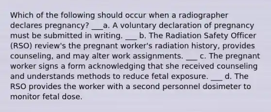 Which of the following should occur when a radiographer declares pregnancy? ___a. A voluntary declaration of pregnancy must be submitted in writing. ___ b. The Radiation Safety Officer (RSO) review's the pregnant worker's radiation history, provides counseling, and may alter work assignments. ___ c. The pregnant worker signs a form acknowledging that she received counseling and understands methods to reduce fetal exposure. ___ d. The RSO provides the worker with a second personnel dosimeter to monitor fetal dose.